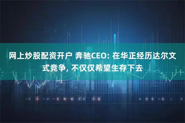 网上炒股配资开户 奔驰CEO: 在华正经历达尔文式竞争, 不仅仅希望生存下去