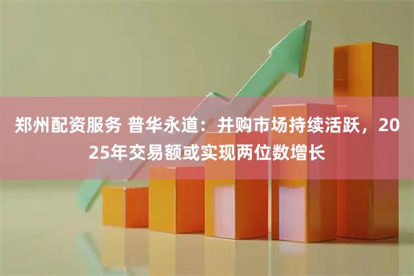 郑州配资服务 普华永道：并购市场持续活跃，2025年交易额或实现两位数增长