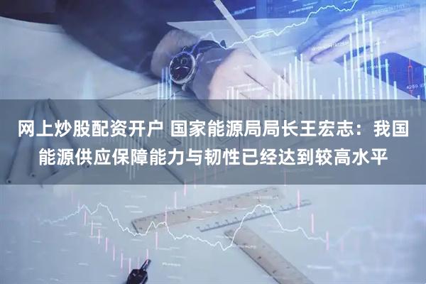 网上炒股配资开户 国家能源局局长王宏志：我国能源供应保障能力与韧性已经达到较高水平