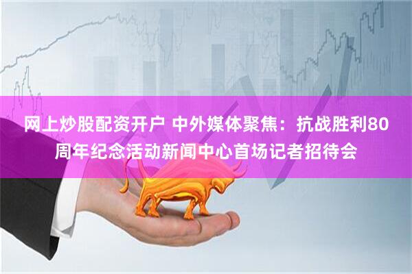 网上炒股配资开户 中外媒体聚焦：抗战胜利80周年纪念活动新闻中心首场记者招待会