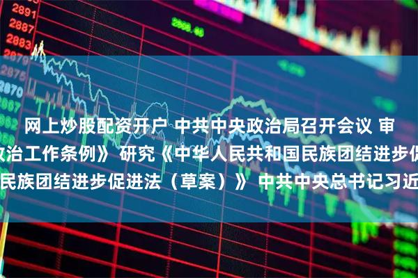 网上炒股配资开户 中共中央政治局召开会议 审议《中国共产党思想政治工作条例》 研究《中华人民共和国民族团结进步促进法（草案）》 中共中央总书记习近平主持会议