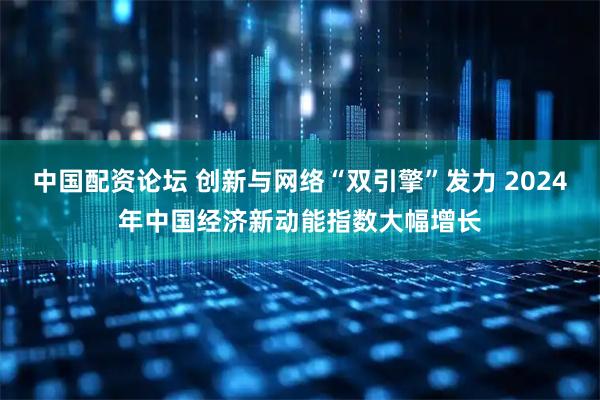 中国配资论坛 创新与网络“双引擎”发力 2024年中国经济新动能指数大幅增长