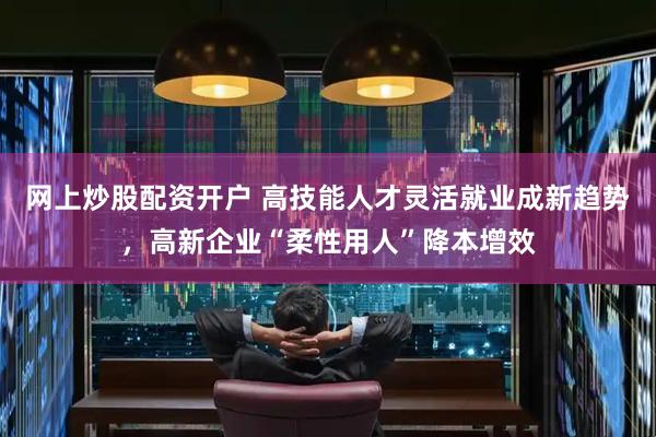 网上炒股配资开户 高技能人才灵活就业成新趋势，高新企业“柔性用人”降本增效
