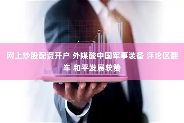 网上炒股配资开户 外媒酸中国军事装备 评论区翻车 和平发展获赞