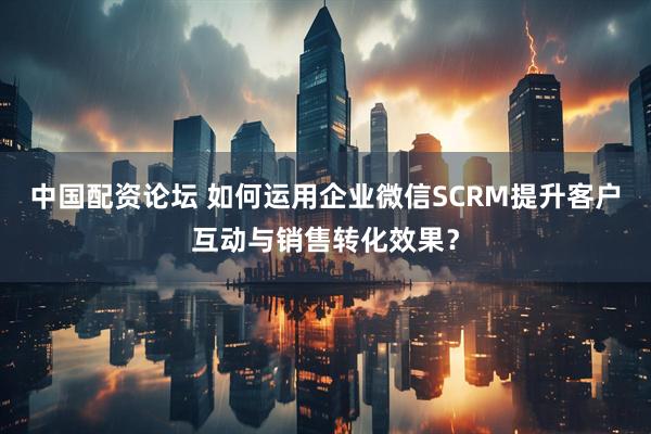 中国配资论坛 如何运用企业微信SCRM提升客户互动与销售转化效果？