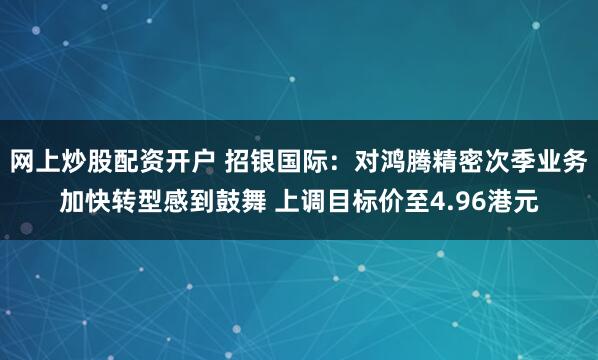 网上炒股配资开户 招银国际：对鸿腾精密次季业务加快转型感到鼓舞 上调目标价至4.96港元