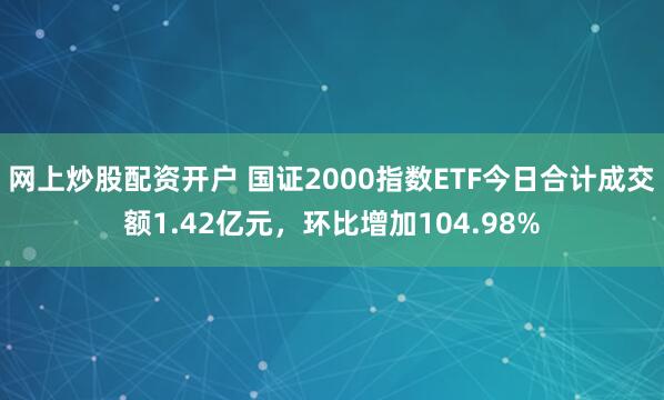 网上炒股配资开户 国证2000指数ETF今日合计成交额1.42亿元，环比增加104.98%
