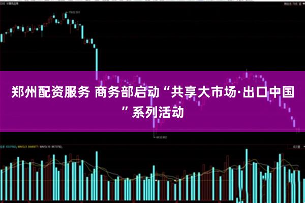 郑州配资服务 商务部启动“共享大市场·出口中国”系列活动