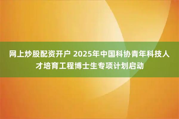 网上炒股配资开户 2025年中国科协青年科技人才培育工程博士生专项计划启动