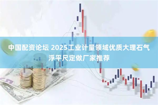 中国配资论坛 2025工业计量领域优质大理石气浮平尺定做厂家推荐
