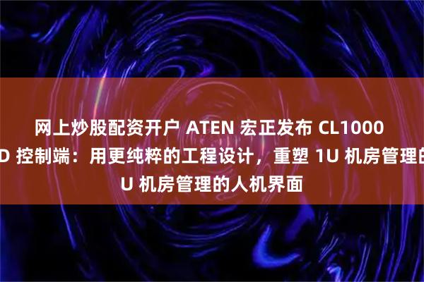 网上炒股配资开户 ATEN 宏正发布 CL1000 单滑轨 LCD 控制端：用更纯粹的工程设计，重塑 1U 机房管理的人机界面