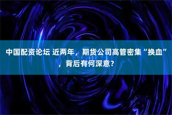 中国配资论坛 近两年，期货公司高管密集“换血”，背后有何深意？