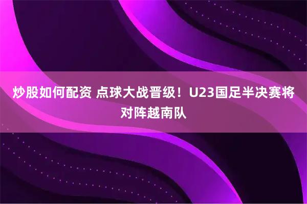 炒股如何配资 点球大战晋级！U23国足半决赛将对阵越南队