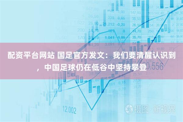 配资平台网站 国足官方发文：我们要清醒认识到，中国足球仍在低谷中坚持攀登