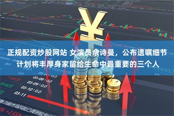 正规配资炒股网站 女演员佘诗曼，公布遗嘱细节 计划将丰厚身家留给生命中最重要的三个人