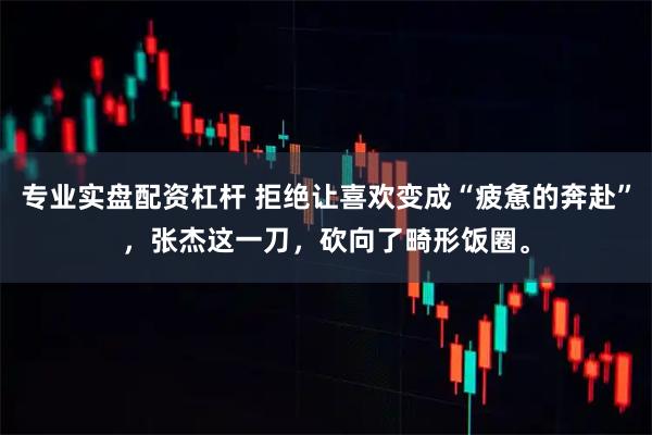 专业实盘配资杠杆 拒绝让喜欢变成“疲惫的奔赴”，张杰这一刀，砍向了畸形饭圈。