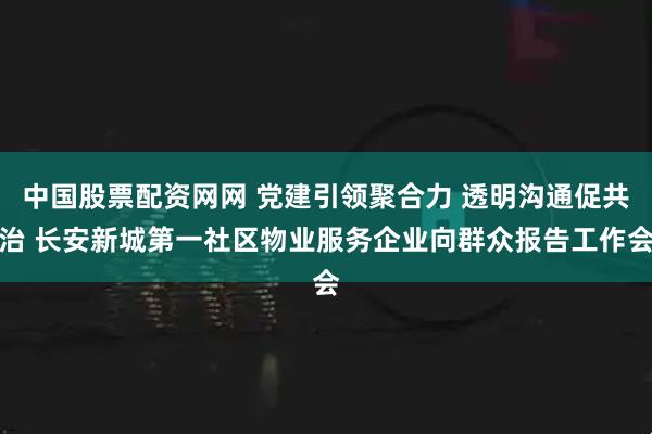 中国股票配资网网 党建引领聚合力 透明沟通促共治 长安新城第一社区物业服务企业向群众报告工作会