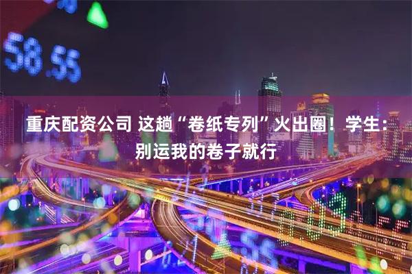 重庆配资公司 这趟“卷纸专列”火出圈！学生：别运我的卷子就行