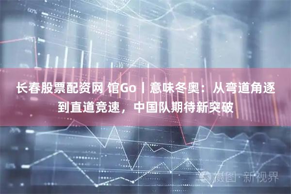 长春股票配资网 馆Go丨意味冬奥：从弯道角逐到直道竞速，中国队期待新突破