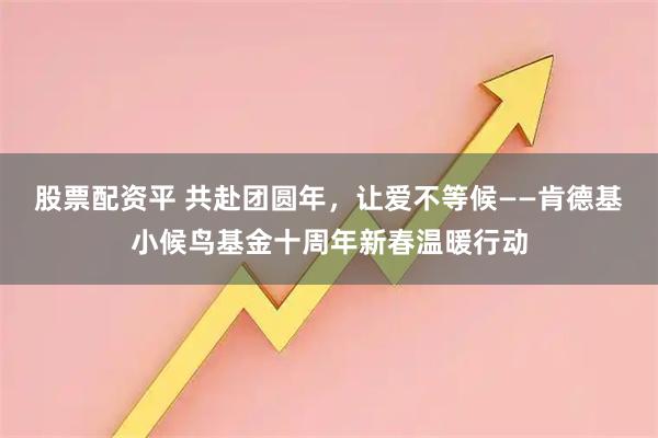 股票配资平 共赴团圆年，让爱不等候——肯德基小候鸟基金十周年新春温暖行动