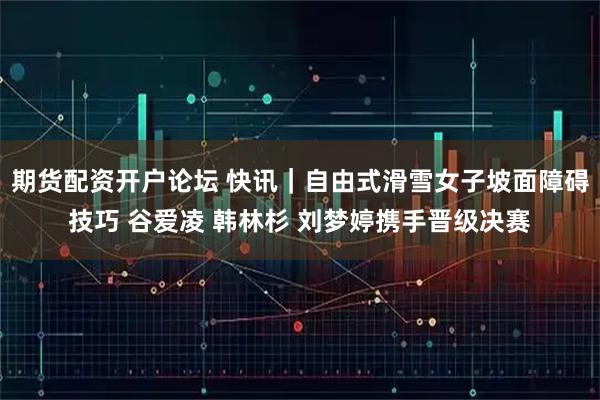 期货配资开户论坛 快讯｜自由式滑雪女子坡面障碍技巧 谷爱凌 韩林杉 刘梦婷携手晋级决赛