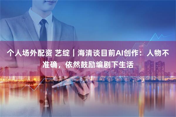 个人场外配资 艺绽｜海清谈目前AI创作：人物不准确，依然鼓励编剧下生活