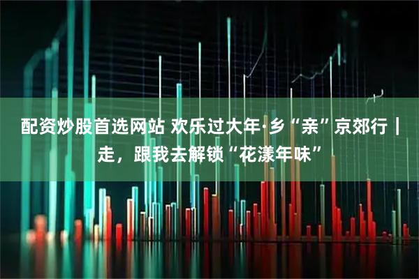 配资炒股首选网站 欢乐过大年·乡“亲”京郊行｜走，跟我去解锁“花漾年味”