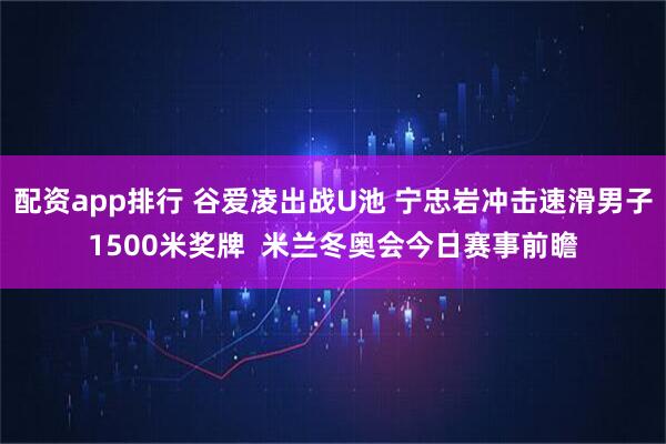 配资app排行 谷爱凌出战U池 宁忠岩冲击速滑男子1500米奖牌  米兰冬奥会今日赛事前瞻