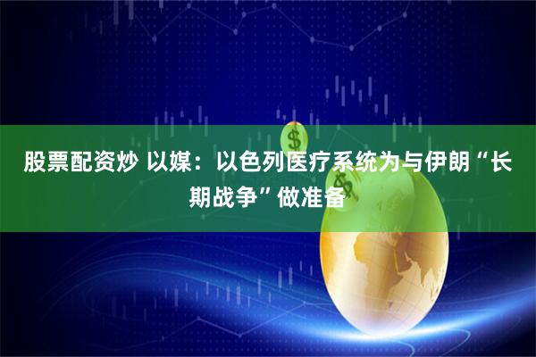 股票配资炒 以媒：以色列医疗系统为与伊朗“长期战争”做准备