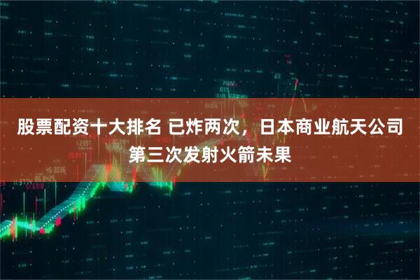 股票配资十大排名 已炸两次，日本商业航天公司第三次发射火箭未果