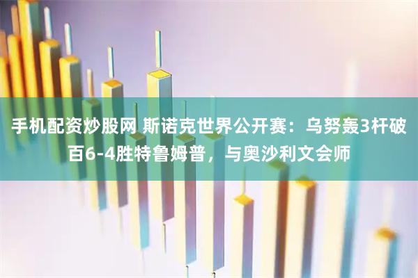 手机配资炒股网 斯诺克世界公开赛：乌努轰3杆破百6-4胜特鲁姆普，与奥沙利文会师