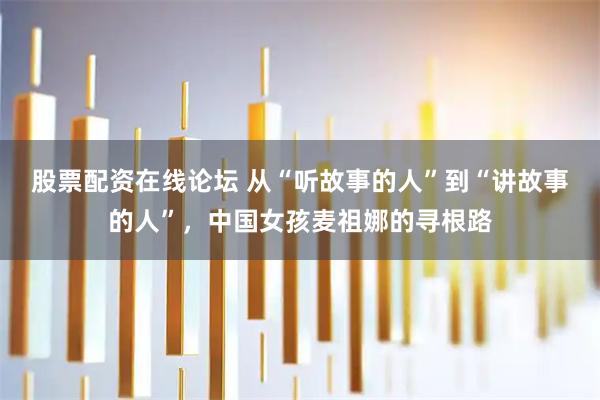 股票配资在线论坛 从“听故事的人”到“讲故事的人”，中国女孩麦祖娜的寻根路