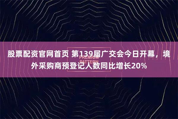 股票配资官网首页 第139届广交会今日开幕，境外采购商预登记人数同比增长20%