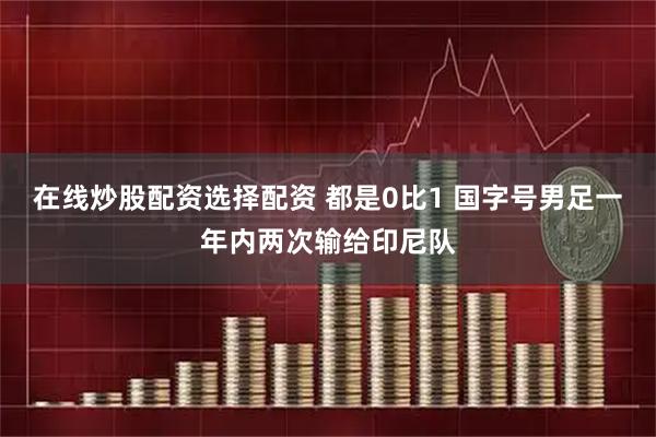 在线炒股配资选择配资 都是0比1 国字号男足一年内两次输给印尼队