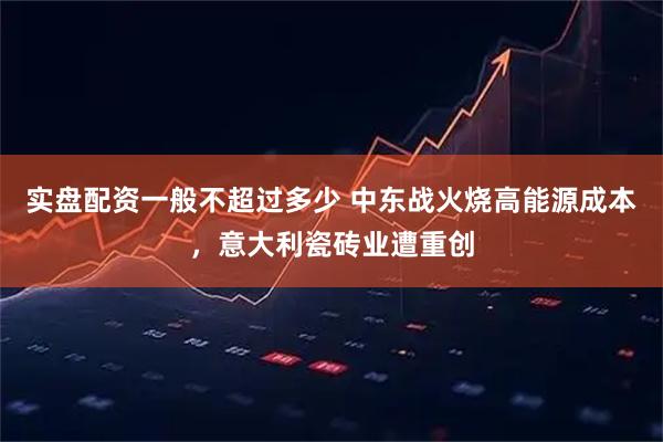 实盘配资一般不超过多少 中东战火烧高能源成本，意大利瓷砖业遭重创