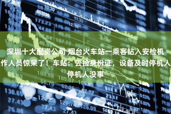 深圳十大配资公司 烟台火车站一乘客钻入安检机，工作人员惊呆了！车站：去捡身份证，设备及时停机人没事